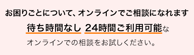 お困りごとについて、オンラインでご相談になれます 待ち時間なし 24時間ご利用可能なオンラインでの相談をお試しください。