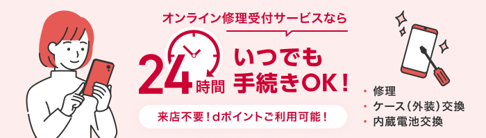 オンライン修理サービスなら24時間いつでも手続きOK！ 来店不要！dポイントご利用可能！ ・修理 ・ケース（外装）交換 ・内蔵電池交換