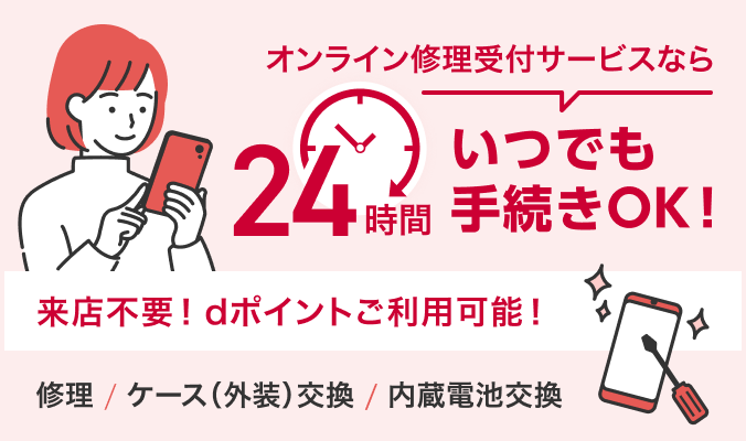 オンライン修理サービスなら24時間いつでも手続きOK！ 来店不要！dポイントご利用可能！ ・修理 ・ケース（外装）交換 ・内蔵電池交換