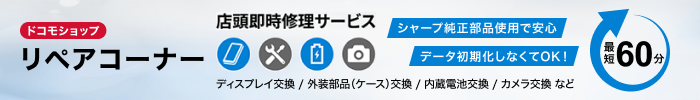 ドコモショップ リペアコーナー 店頭即時修理サービス ディスプレイ交換／外装部品（ケース）交換／内蔵電池交換／カメラ交換 など シャープ純正部品使用で安心 データ初期化しなくてOK！ 最短60分