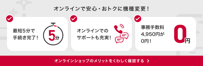 オンラインで安心・おトクに機種変更！最短5分で手続き完了！オンラインでのサポートも充実！事務手数料4,950円が0円！オンラインショップのメリットをくわしく確認する