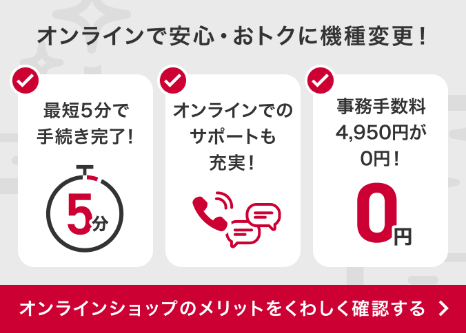 オンラインで安心・おトクに機種変更！最短5分で手続き完了！オンラインでのサポートも充実！事務手数料4,950円が0円！オンラインショップのメリットをくわしく確認する