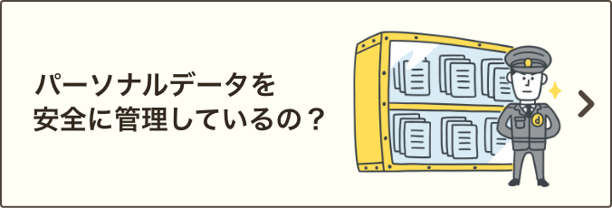 パーソナルデータを安全に管理しているの？｜情報セキュリティへの取り組み方針をご説明いたします。